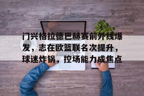 开元棋牌-门兴格拉德巴赫赛前外线爆发，志在欧篮联名次提升，球迷炸锅，控场能力成焦点的简单介绍