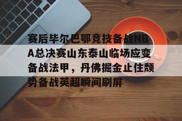 开元棋牌官网-关于赛后毕尔巴鄂竞技备战NBA总决赛山东泰山临场应变备战法甲，丹佛掘金止住颓势备战英超瞬间刷屏的信息